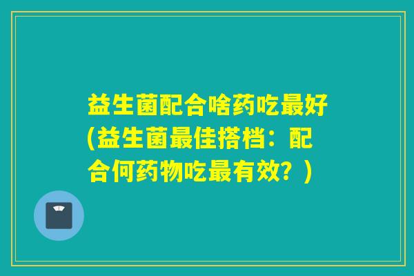 益生菌配合啥药吃最好(益生菌最佳搭档：配合何药物吃最有效？)