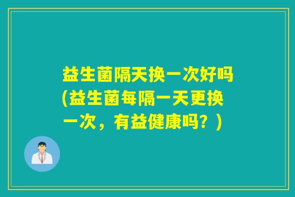 益生菌隔天换一次好吗(益生菌每隔一天更换一次，有益健康吗？)