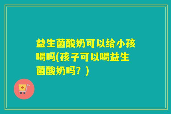 益生菌酸奶可以给小孩喝吗(孩子可以喝益生菌酸奶吗？)