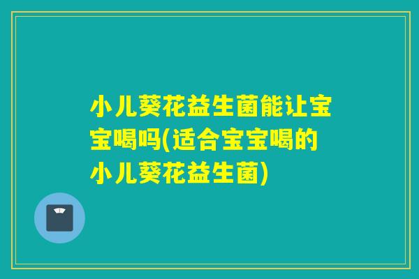 小儿葵花益生菌能让宝宝喝吗(适合宝宝喝的小儿葵花益生菌)