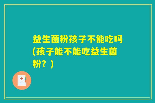 益生菌粉孩子不能吃吗(孩子能不能吃益生菌粉？)