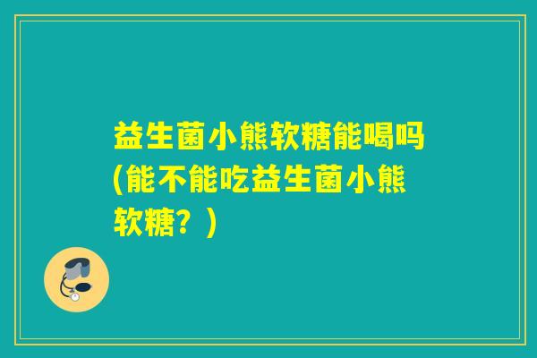 益生菌小熊软糖能喝吗(能不能吃益生菌小熊软糖？)