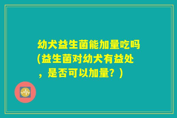 幼犬益生菌能加量吃吗(益生菌对幼犬有益处，是否可以加量？)