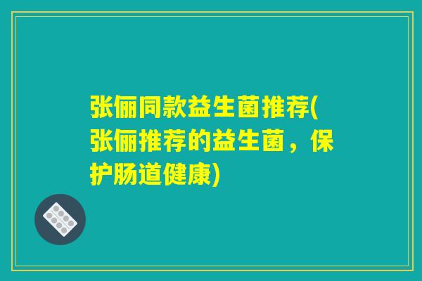 张俪同款益生菌推荐(张俪推荐的益生菌,保护肠道健康) 张俪同款益生菌推荐(张俪推荐的益生菌,保护肠道健康)
