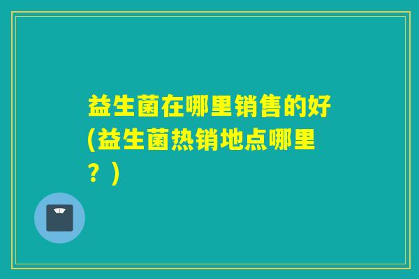 益生菌在哪里销售的好(益生菌热销地点哪里？)