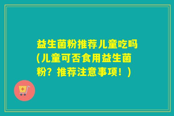 益生菌粉推荐儿童吃吗(儿童可否食用益生菌粉？推荐注意事项！)