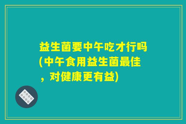 益生菌要中午吃才行吗(中午食用益生菌最佳，对健康更有益)