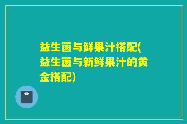 益生菌与鲜果汁搭配(益生菌与新鲜果汁的黄金搭配)