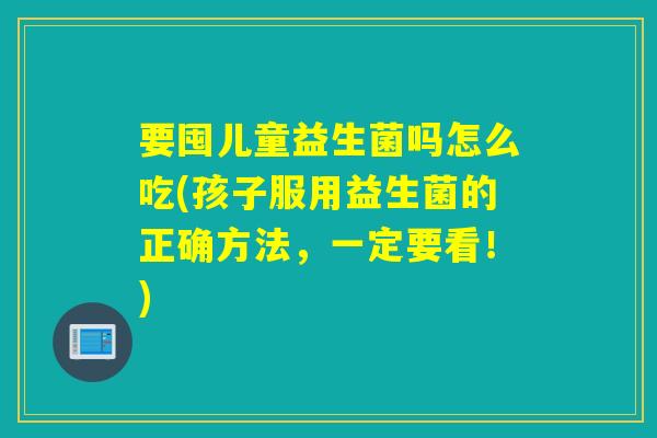 要囤儿童益生菌吗怎么吃(孩子服用益生菌的正确方法，一定要看！)