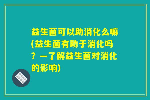 益生菌可以助消化么嘛(益生菌有助于消化吗？—了解益生菌对消化的影响)