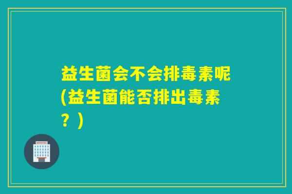 益生菌会不会排毒素呢(益生菌能否排出毒素？)