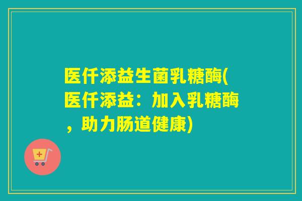 医仟添益生菌乳糖酶(医仟添益：加入乳糖酶，助力肠道健康)