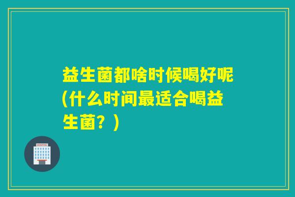 益生菌都啥时候喝好呢(什么时间最适合喝益生菌？)