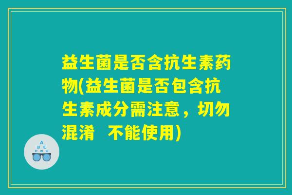 益生菌是否含抗生素药物(益生菌是否包含抗生素成分需注意，切勿混淆  不能使用)