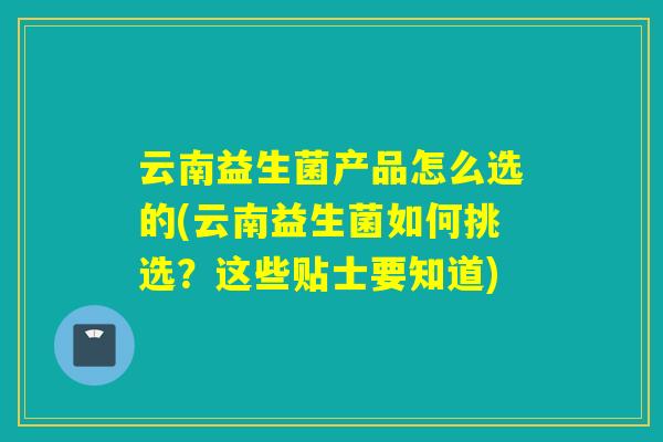 云南益生菌产品怎么选的(云南益生菌如何挑选?这些贴士要知道) 云南益生菌产品怎么选的(云南益生菌如何挑选?这些贴士要知道)