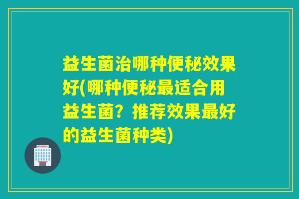 益生菌治哪种便秘效果好(哪种便秘最适合用益生菌？推荐效果最好的益生菌种类)
