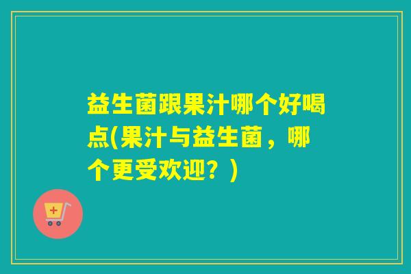 益生菌跟果汁哪个好喝点(果汁与益生菌，哪个更受欢迎？)