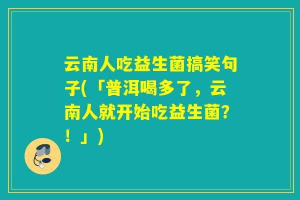 云南人吃益生菌搞笑句子(「普洱喝多了,云南人就开始吃益生菌?!」) 云南人吃益生菌搞笑句子(「普洱喝多了,云南人就开始吃益生菌?!」)