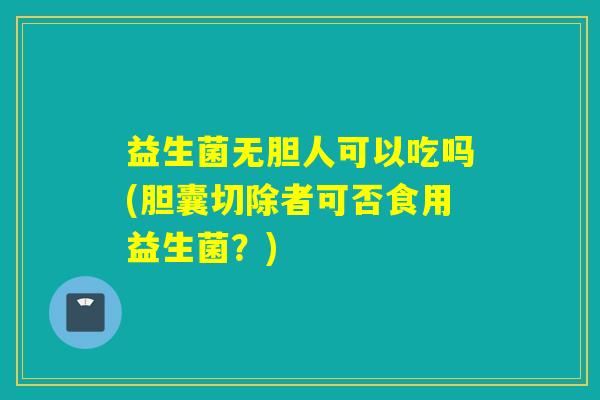 益生菌无胆人可以吃吗(胆囊切除者可否食用益生菌？)