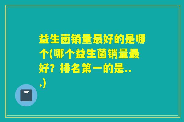 益生菌销量最好的是哪个(哪个益生菌销量最好？排名第一的是...)