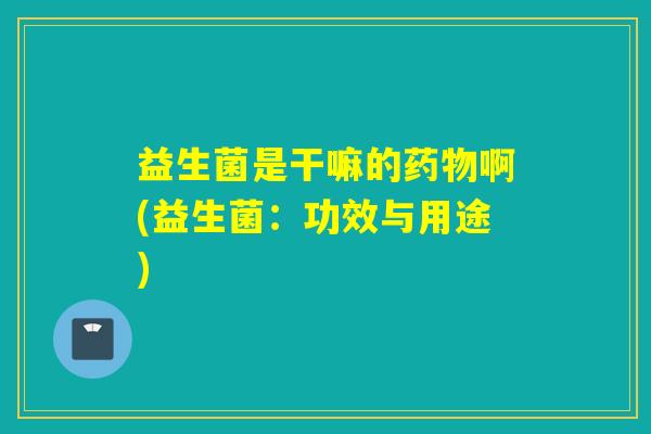 益生菌是干嘛的药物啊(益生菌：功效与用途)