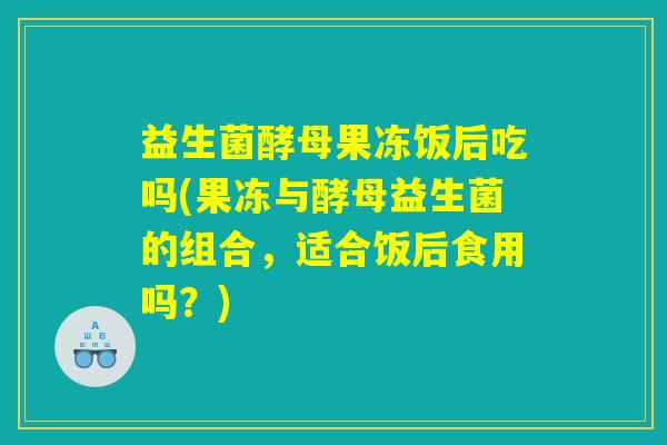 益生菌酵母果冻饭后吃吗(果冻与酵母益生菌的组合,适合饭后食用吗?) 益生菌酵母果冻饭后吃吗(果冻与酵母益生菌的组合,适合饭后食用吗?)