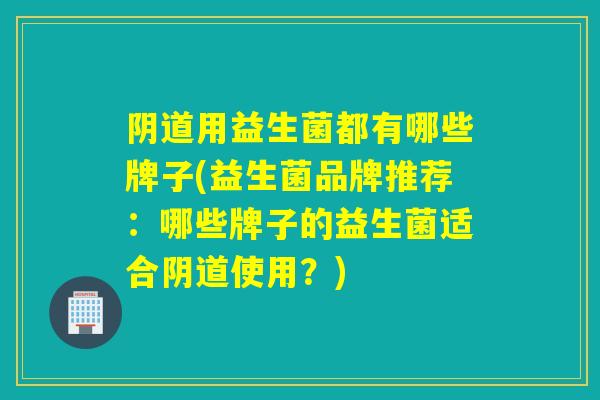 阴道用益生菌都有哪些牌子(益生菌品牌推荐：哪些牌子的益生菌适合阴道使用？)