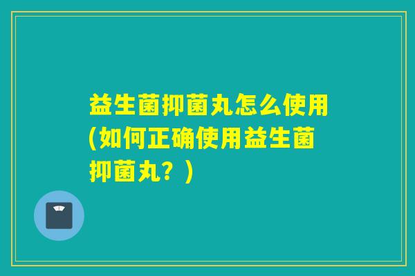 益生菌抑菌丸怎么使用(如何正确使用益生菌抑菌丸？)