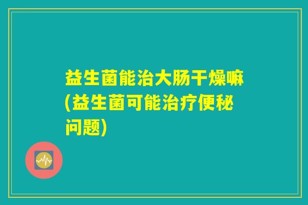 益生菌能治大肠干燥嘛(益生菌可能治疗便秘问题)