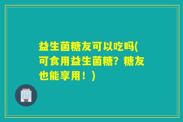 益生菌糖友可以吃吗(可食用益生菌糖？糖友也能享用！)