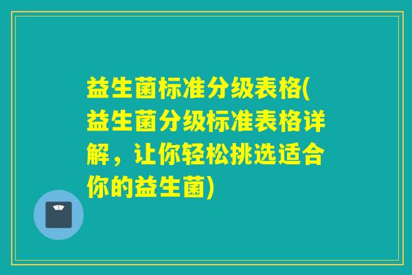 益生菌标准分级表格(益生菌分级标准表格详解，让你轻松挑选适合你的益生菌)