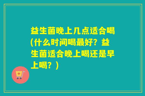 益生菌晚上几点适合喝(什么时间喝最好？益生菌适合晚上喝还是早上喝？)