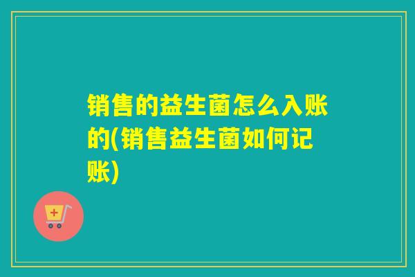 销售的益生菌怎么入账的(销售益生菌如何记账) 销售的益生菌怎么入账的(销售益生菌如何记账)