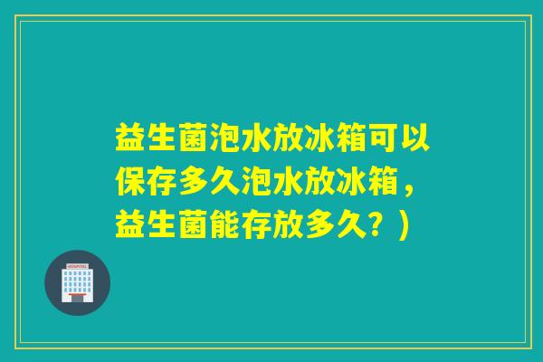 益生菌泡水放冰箱可以保存多久泡水放冰箱，益生菌能存放多久？)