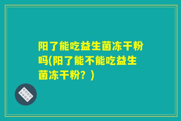 阳了能吃益生菌冻干粉吗(阳了能不能吃益生菌冻干粉？)