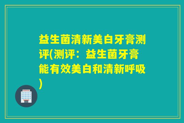 益生菌清新美白牙膏测评(测评：益生菌牙膏能有效美白和清新呼吸)
