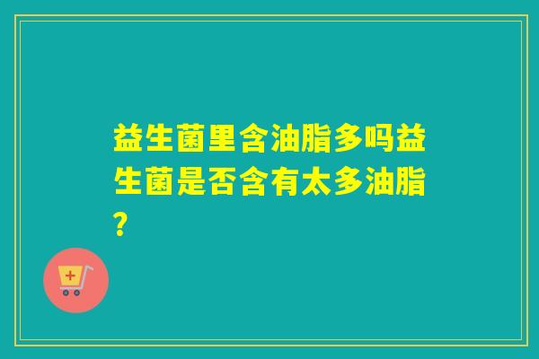 益生菌里含油脂多吗益生菌是否含有太多油脂？
