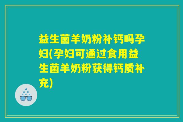 益生菌羊奶粉补钙吗孕妇(孕妇可通过食用益生菌羊奶粉获得钙质补充)