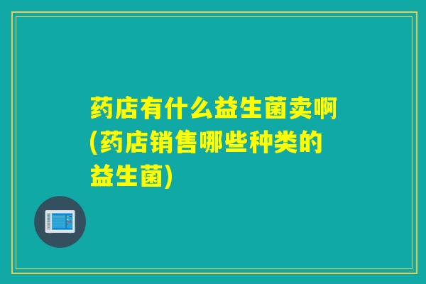 药店有什么益生菌卖啊(药店销售哪些种类的益生菌) 药店有什么益生菌卖啊(药店销售哪些种类的益生菌)