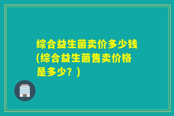 综合益生菌卖价多少钱(综合益生菌售卖价格是多少?) 综合益生菌卖价多少钱(综合益生菌售卖价格是多少?)