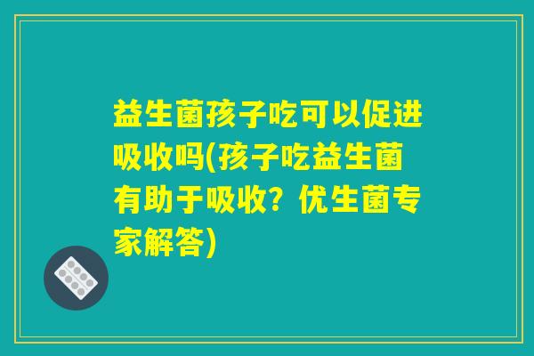 益生菌孩子吃可以促进吸收吗(孩子吃益生菌有助于吸收？优生菌专家解答)