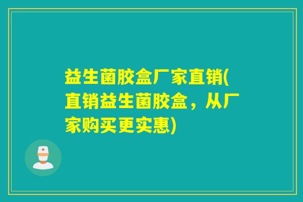 益生菌胶盒厂家直销(直销益生菌胶盒，从厂家购买更实惠)