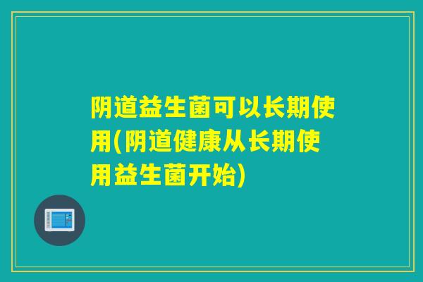阴道益生菌可以长期使用(阴道健康从长期使用益生菌开始)