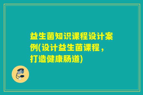 益生菌知识课程设计案例(设计益生菌课程，打造健康肠道)