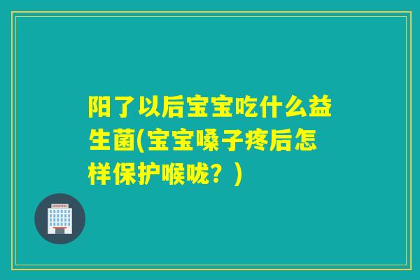 阳了以后宝宝吃什么益生菌(宝宝嗓子疼后怎样保护喉咙？)