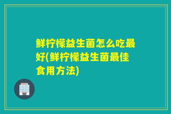 鲜柠檬益生菌怎么吃最好(鲜柠檬益生菌最佳食用方法)