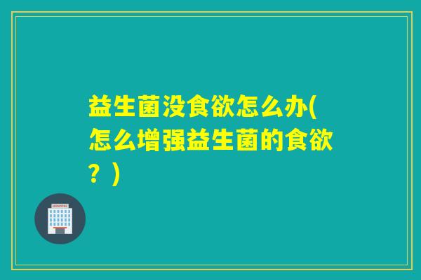 益生菌没食欲怎么办(怎么增强益生菌的食欲？)