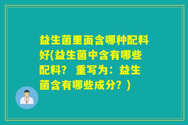 益生菌里面含哪种配料好(益生菌中含有哪些配料？ 重写为：益生菌含有哪些成分？)