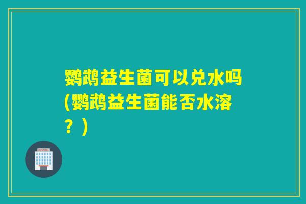 鹦鹉益生菌可以兑水吗(鹦鹉益生菌能否水溶？)