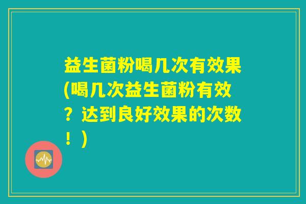 益生菌粉喝几次有效果(喝几次益生菌粉有效？达到良好效果的次数！)